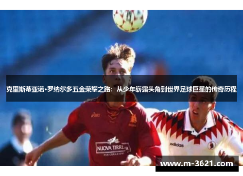 克里斯蒂亚诺·罗纳尔多五金荣耀之路：从少年崭露头角到世界足球巨星的传奇历程