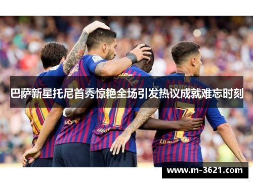 巴萨新星托尼首秀惊艳全场引发热议成就难忘时刻