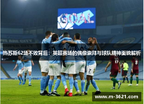 热苏斯62场不败背后：英超赛场的偶像崇拜与球队精神面貌解析
